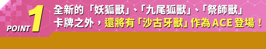 全新的「妖狐獸」、「九尾狐獸」、「祭師獸」卡牌之外，還將有「沙古牙獸」作為ACE登場！