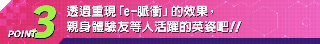 POINT3 透過重現「e-脈衝」的效果，親身體驗友等人活躍的英姿吧！！