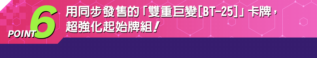 POINT6 用同步發售的「雙重巨變[BT-25]」卡牌，超強化起始牌組！