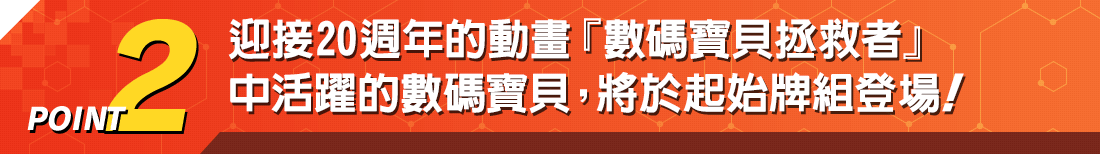 POINT2 迎接20週年的動畫『數碼寶貝拯救者』 中活躍的數碼寶貝，將於起始牌組登場！