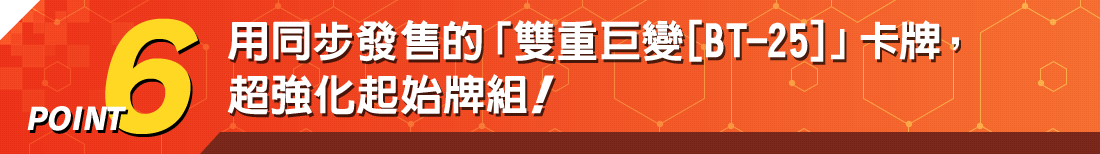 用同步發售的「雙重巨變[BT-25]」卡牌， 超強化起始牌組！