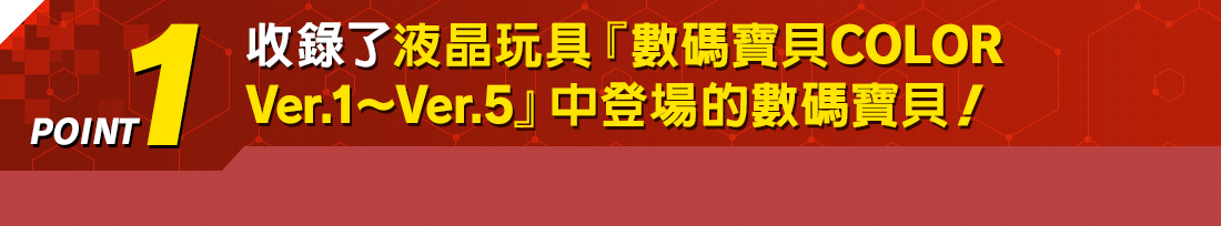 POINT1 收錄了液晶玩具『數碼寶貝COLOR Ver.1~Ver.5』中登場的數碼寶貝!