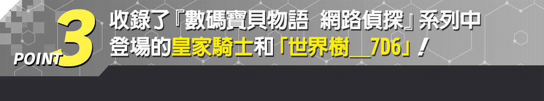 POINT3 收錄了『數碼寶貝物語 網路偵探』系列中登場的皇家騎士和「世界樹_7D6」!